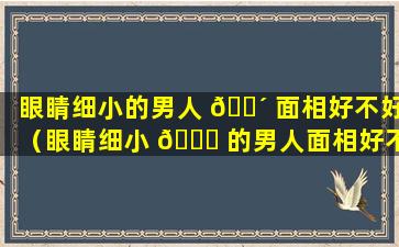 眼睛细小的男人 🐴 面相好不好（眼睛细小 💐 的男人面相好不好,声音大）